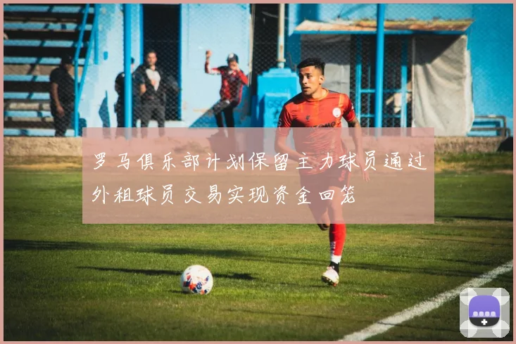 罗马俱乐部计划保留主力球员通过外租球员交易实现资金回笼