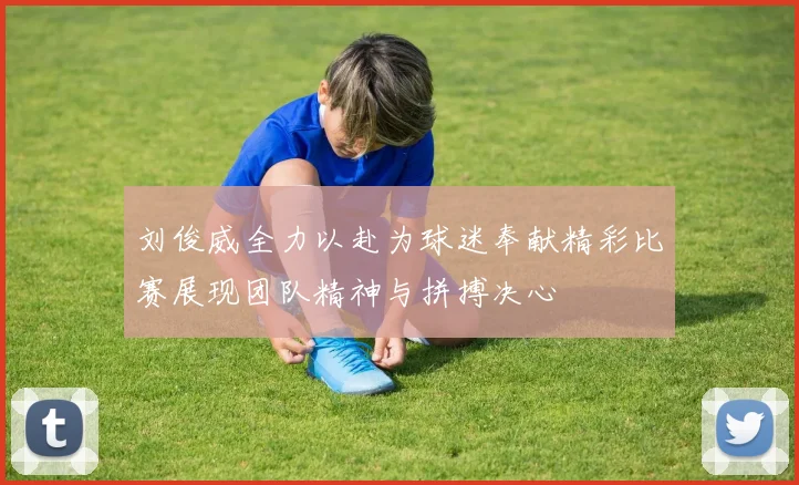 刘俊威全力以赴为球迷奉献精彩比赛展现团队精神与拼搏决心
