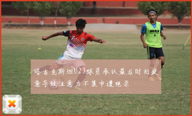 塔吉克斯坦U23球员承认最后时刻疲惫导致注意力不集中遭绝杀