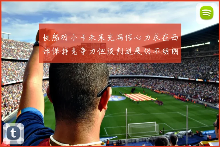 快船对小卡未来充满信心力求在西部保持竞争力但谈判进展仍不明朗