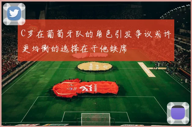 C罗在葡萄牙队的角色引发争议或许更均衡的选择在于他缺席