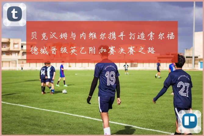 贝克汉姆与内维尔携手打造索尔福德城晋级英乙附加赛决赛之路