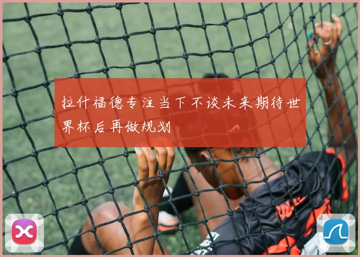 拉什福德专注当下不谈未来期待世界杯后再做规划