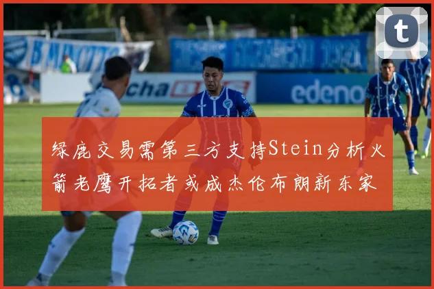 绿鹿交易需第三方支持Stein分析火箭老鹰开拓者或成杰伦布朗新东家