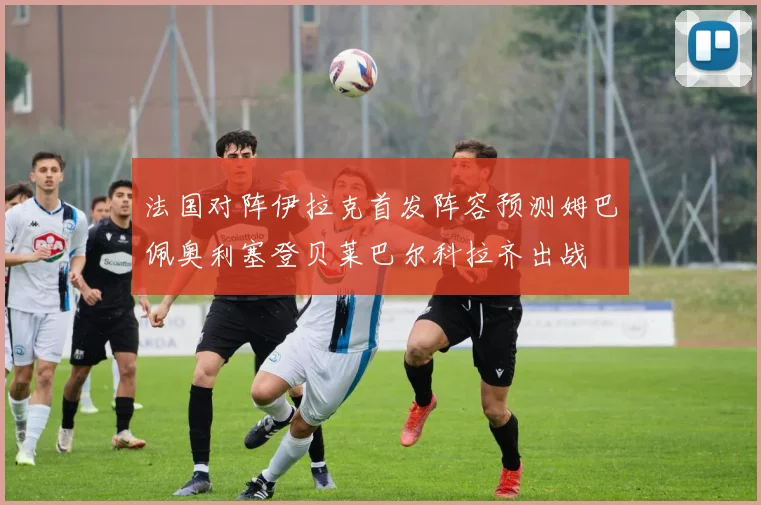 法国对阵伊拉克首发阵容预测姆巴佩奥利塞登贝莱巴尔科拉齐出战
