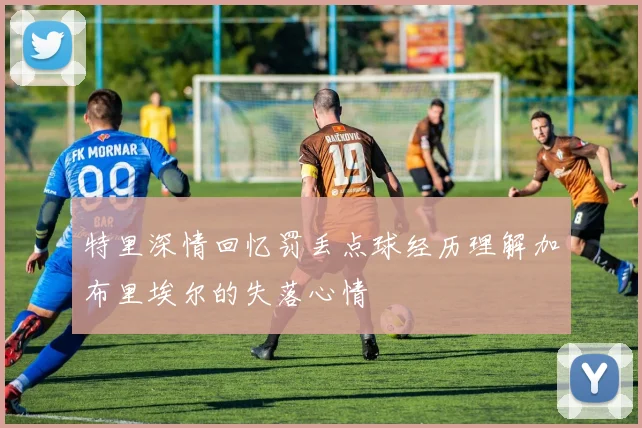 特里深情回忆罚丢点球经历理解加布里埃尔的失落心情