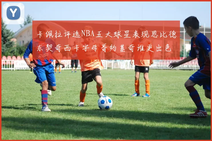 卡佩拉评选NBA五大球星表现恩比德东契奇西卡字母哥约基奇谁更出色