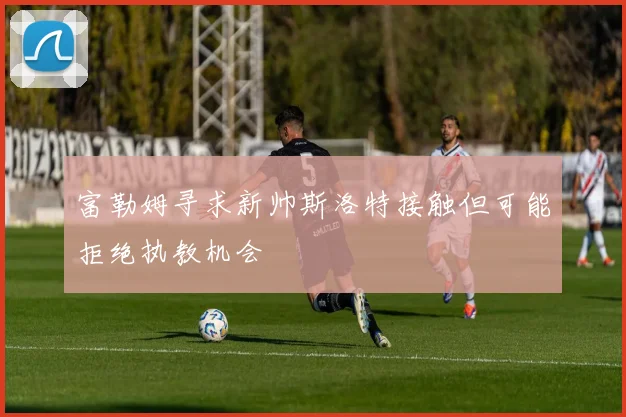 富勒姆寻求新帅斯洛特接触但可能拒绝执教机会