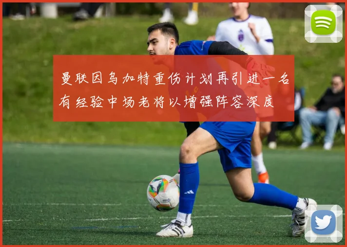 曼联因乌加特重伤计划再引进一名有经验中场老将以增强阵容深度