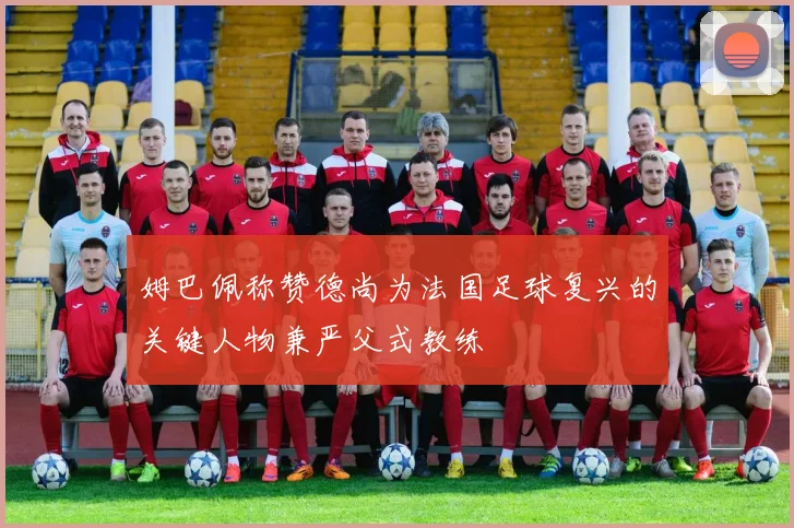 姆巴佩称赞德尚为法国足球复兴的关键人物兼严父式教练