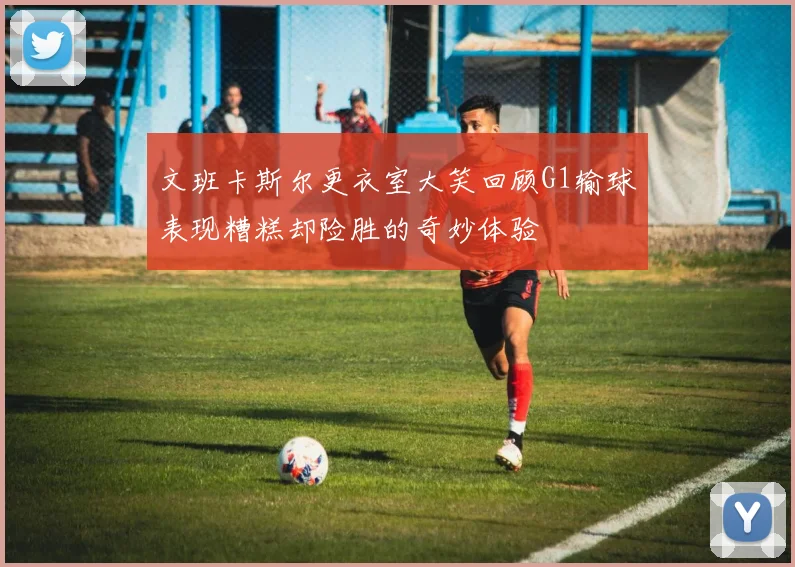 文班卡斯尔更衣室大笑回顾G1输球表现糟糕却险胜的奇妙体验