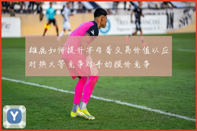 雄鹿如何提升字母哥交易价值以应对热火等竞争对手的报价竞争