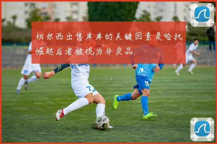 切尔西出售库库的关键因素是哈托崛起后者被视为非卖品