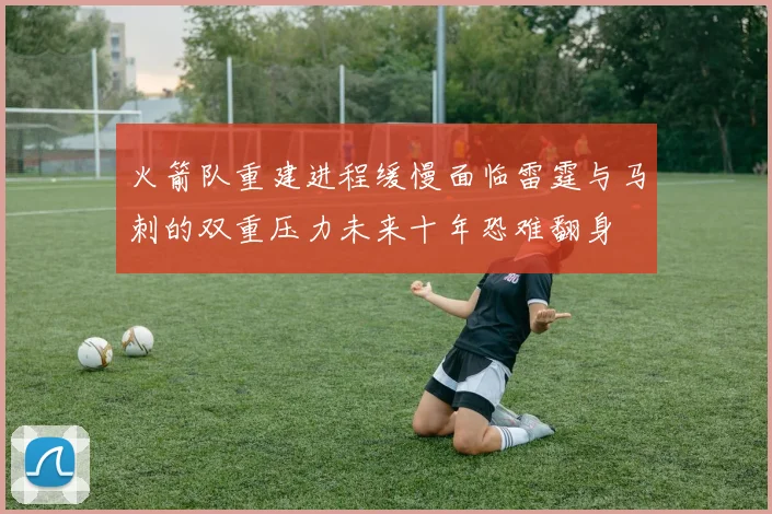 火箭队重建进程缓慢面临雷霆与马刺的双重压力未来十年恐难翻身