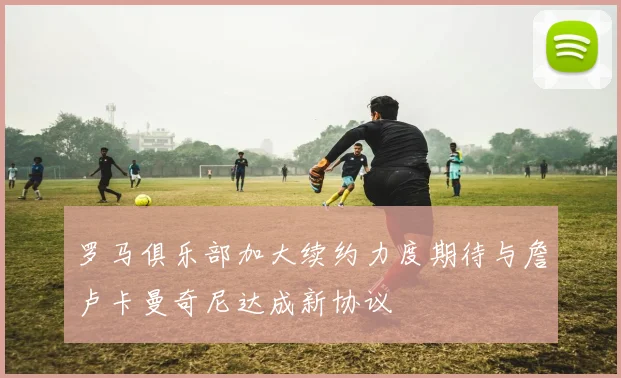 罗马俱乐部加大续约力度期待与詹卢卡曼奇尼达成新协议
