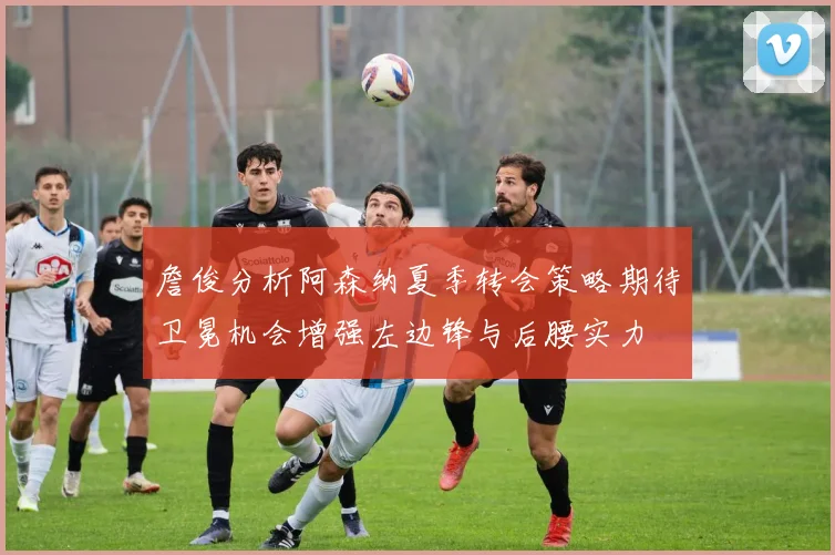 詹俊分析阿森纳夏季转会策略期待卫冕机会增强左边锋与后腰实力
