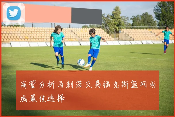 高管分析马刺若交易福克斯篮网或成最佳选择